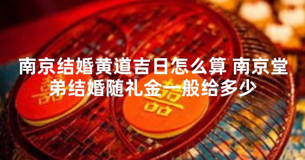 南京结婚黄道吉日怎么算 南京堂弟结婚随礼金一般给多少
